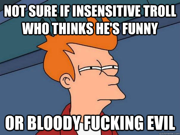 Not sure if insensitive troll who thinks he's funny or bloody fucking evil  Futurama Fry