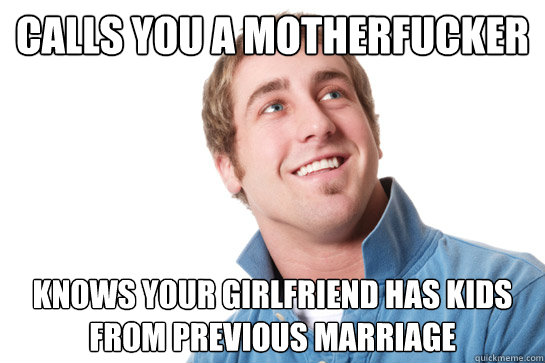 Calls you a motherfucker Knows your girlfriend has kids from previous marriage  Misunderstood D-Bag