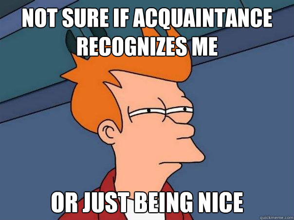 not sure if acquaintance recognizes me  Or just being nice  Futurama Fry