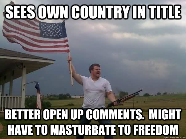 Sees own country in title Better open up comments.  Might have to masturbate to freedom  Overly Patriotic American