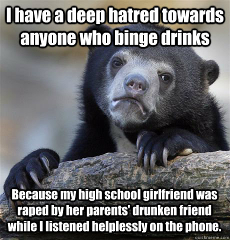 I have a deep hatred towards anyone who binge drinks Because my high school girlfriend was raped by her parents' drunken friend while I listened helplessly on the phone.  Confession Bear