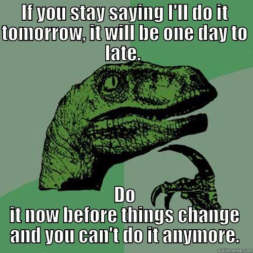 IF YOU STAY SAYING I'LL DO IT TOMORROW, IT WILL BE ONE DAY TO LATE.  DO IT NOW BEFORE THINGS CHANGE AND YOU CAN'T DO IT ANYMORE. Philosoraptor