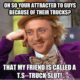 oh so your attracted to guys because of their trucks? that my friend is called a T.S--truck slut! - oh so your attracted to guys because of their trucks? that my friend is called a T.S--truck slut!  Condescending Wonka