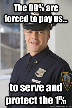 The 99% are forced to pay us... to serve and protect the 1%  