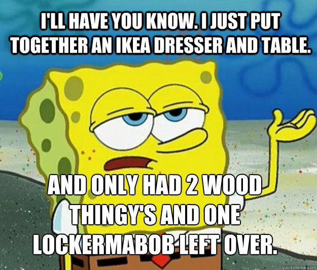 I'll have you know. I just put together an Ikea Dresser and Table. And only had 2 wood thingy's and one lockermabob left over.  Tough Spongebob