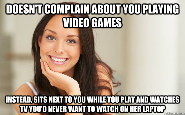 Doesn't complain about you playing video games instead, sits next to you while you play and watches tv you'd never want to watch on her laptop  