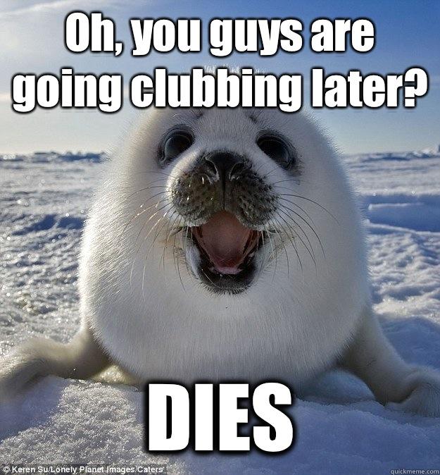 Oh, you guys are going clubbing later? DIES  