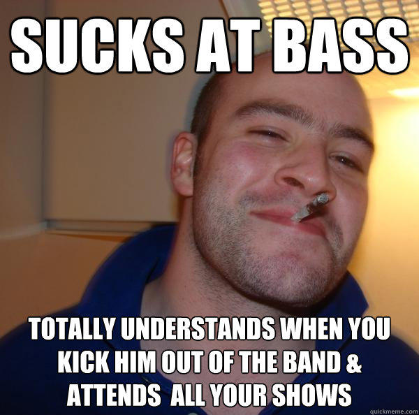 sucks at bass  totally understands when you kick him out of the band & attends  all your shows - sucks at bass  totally understands when you kick him out of the band & attends  all your shows  Good Guy Greg 