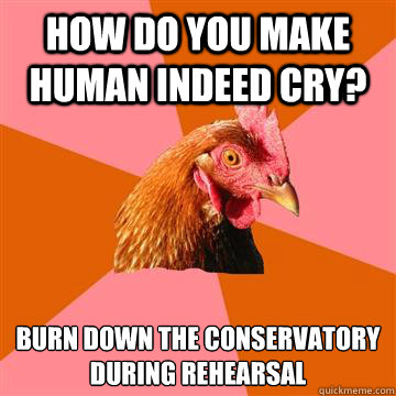 How do you make human indeed cry? Burn down the conservatory during rehearsal   - How do you make human indeed cry? Burn down the conservatory during rehearsal    Anti-Joke Chicken