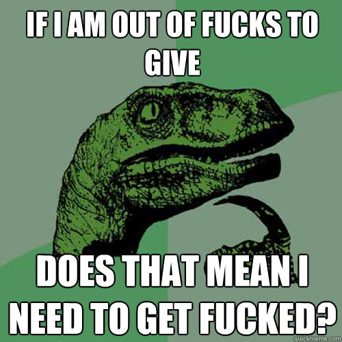 If I AM out of fucks to give Does that mean I need to get fucked?  Philosoraptor