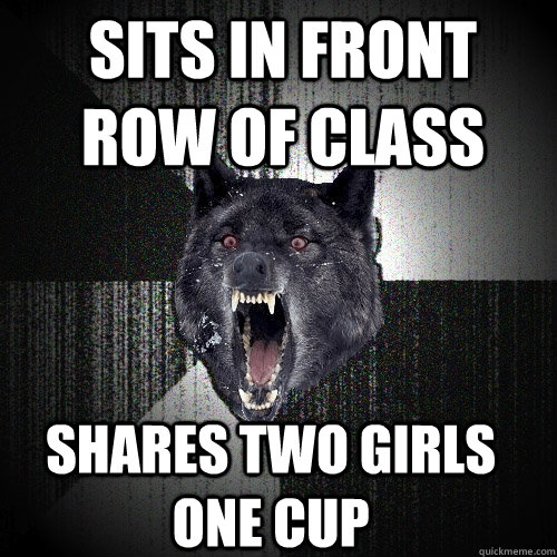 Sits in front row of class Shares two girls one cup  Insanity Wolf