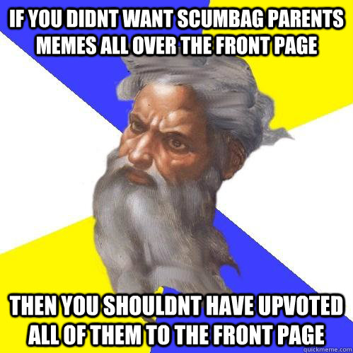 If you didnt want scumbag parents memes all over the front page then you shouldnt have upvoted all of them to the front page  Advice God