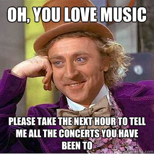 OH, You love music Please take the next hour to tell me all the concerts you have been to  Condescending Wonka