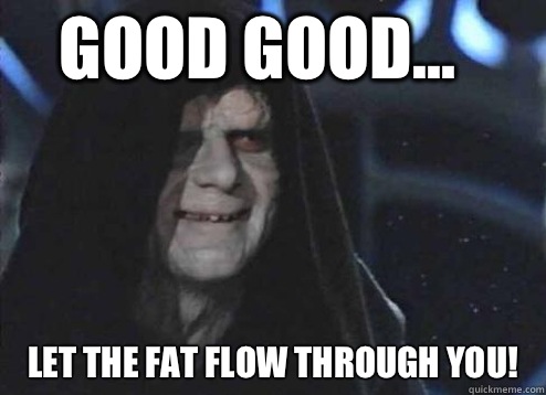 good good... Let the fat flow through you!  Let the hate flow through you