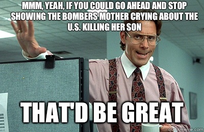 Mmm, yeah, if you could go ahead and stop showing the bombers mother crying about the U.S. killing her son that'd be great - Mmm, yeah, if you could go ahead and stop showing the bombers mother crying about the U.S. killing her son that'd be great  Office Space