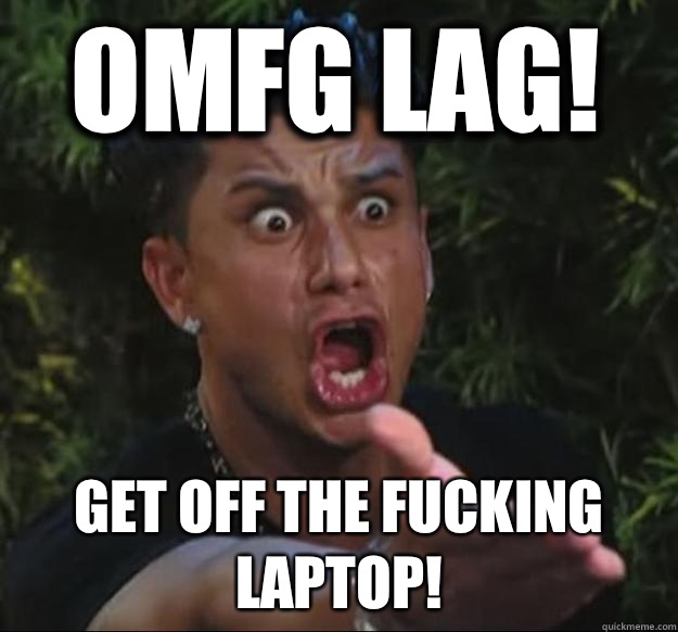 OMFG LAG! GET OFF THE FUCKING LAPTOP!  Pauly D