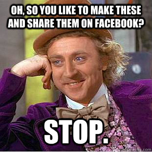 Oh, so you like to make these and share them on Facebook? STOP.  Condescending Wonka