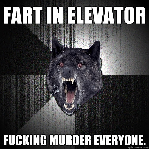 fart in elevator fucking murder everyone.  Insanity Wolf