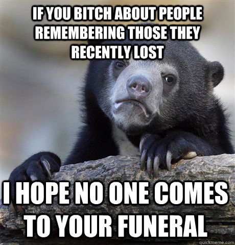 If you bitch about people remembering those they recently lost I hope no one comes to your funeral  Confession Bear