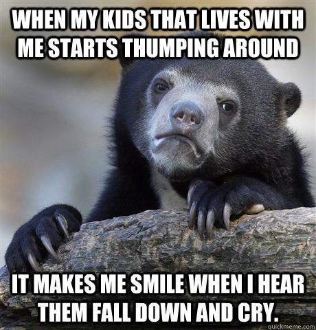 When my kids that lives with me starts thumping around It makes me smile when I hear them fall down and cry.   Confession Bear