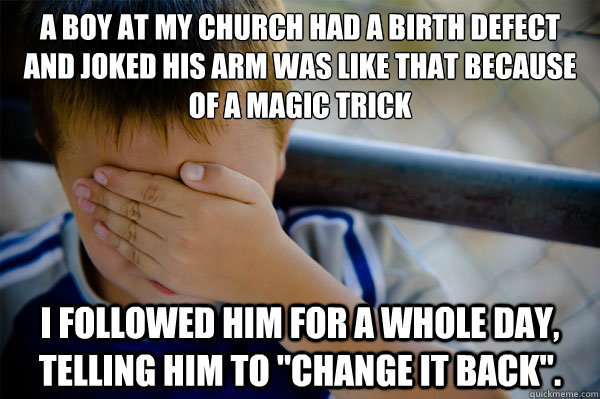 A boy at my church had a birth defect and joked his arm was like that because of a magic trick I followed him for a whole day, telling him to 