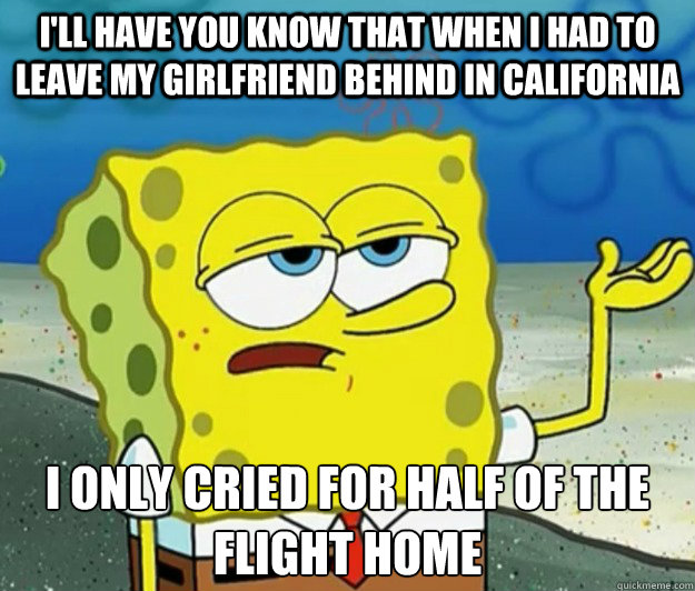 I'll have you know that when I had to leave my girlfriend behind in California I only cried for half of the flight home - I'll have you know that when I had to leave my girlfriend behind in California I only cried for half of the flight home  Tough Spongebob