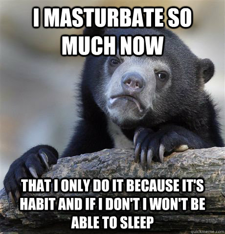 I masturbate so much now that I only do it because it's habit and if I don't i won't be able to sleep  Confession Bear