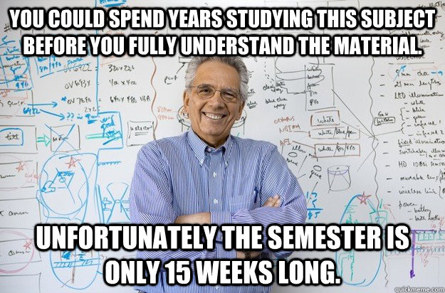 You could spend years studying this subject before you fully understand the material. Unfortunately the semester is only 15 weeks long.  - You could spend years studying this subject before you fully understand the material. Unfortunately the semester is only 15 weeks long.   Engineering Professor