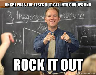 once i pass the tests out, get into groups and  rock it out  Awesome High School Teacher