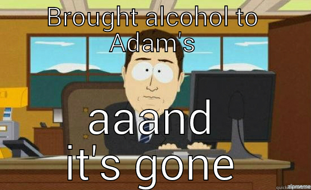 BROUGHT ALCOHOL TO ADAM'S AAAND IT'S GONE aaaand its gone