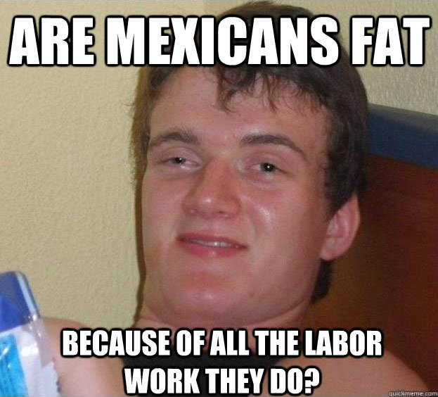 Are MEXICANS FAT BECAUSE 0F ALL THE LABOR WORK THEY DO?  The High Guy