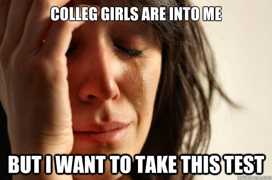 Colleg girls are into me but i want to take this test  First World Problems