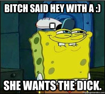 Bitch said hey with a :) she wants the dick.  Spongebob