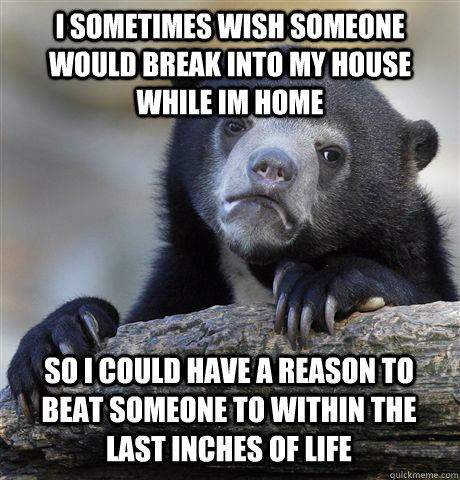 I sometimes wish someone would break into my house while im home So I could have a reason to beat someone to within the last inches of life - I sometimes wish someone would break into my house while im home So I could have a reason to beat someone to within the last inches of life  Confession Bear