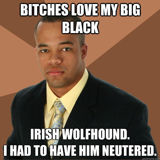 Bitches Love my big black Irish Wolfhound. 
I had to have him neutered. - Bitches Love my big black Irish Wolfhound. 
I had to have him neutered.  Successful Black Man