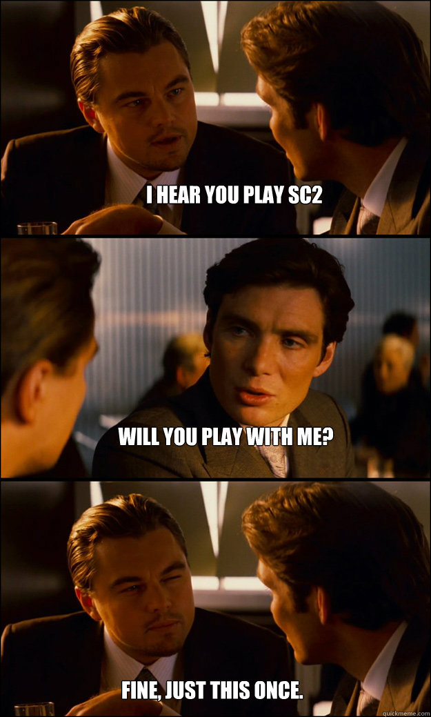 I hear you play SC2 Will you play with me? Fine, just this once.  Inception