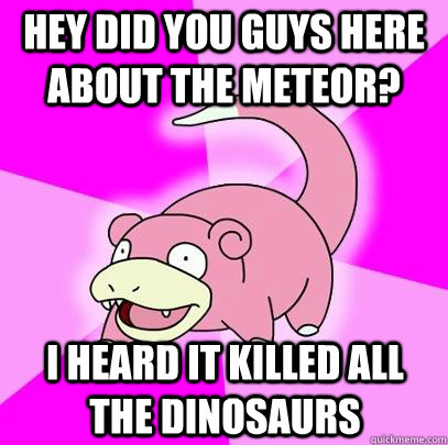 Hey did you guys here about the meteor? I heard it killed all the dinosaurs - Hey did you guys here about the meteor? I heard it killed all the dinosaurs  Slowpoke