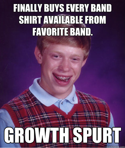 Finally buys every band shirt available from favorite band. Growth spurt  Bad Luck Brian