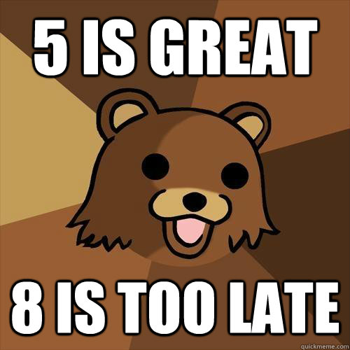 5 is great 8 is too late  Pedobear