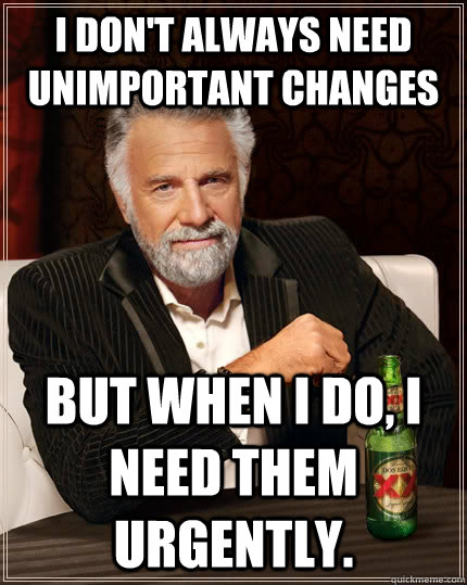 I don't always need unimportant changes but when I do, i need them urgently.  The Most Interesting Man In The World