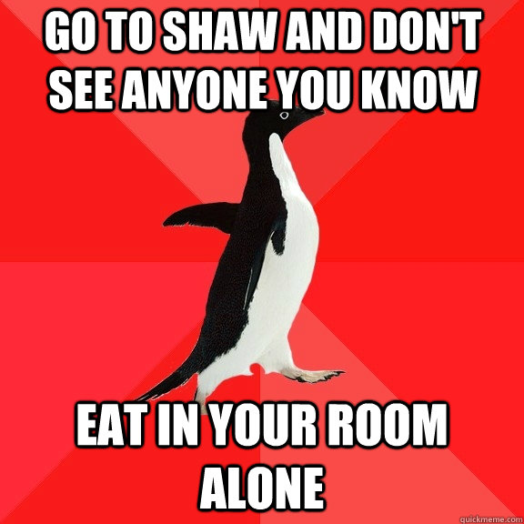 Go to shaw and don't see anyone you know eat in your room alone  Socially Awesome Penguin