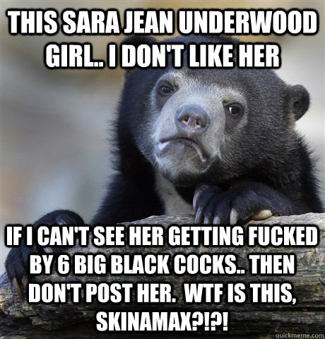 This sara jean underwood girl.. i don't like her if I can't see her getting fucked by 6 big black cocks.. then don't post her.  wtf is this, skinamax?!?!   Confession Bear