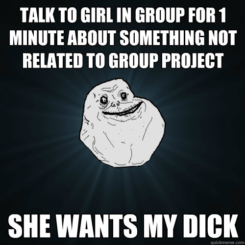 talk to girl in group for 1 minute about something not related to group project she wants my dick  Forever Alone