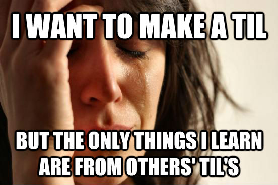 I WANT TO MAKE A TIL BUT THE ONLY THINGS I LEARN ARE FROM OTHERS' TIL'S - I WANT TO MAKE A TIL BUT THE ONLY THINGS I LEARN ARE FROM OTHERS' TIL'S  First World Problems