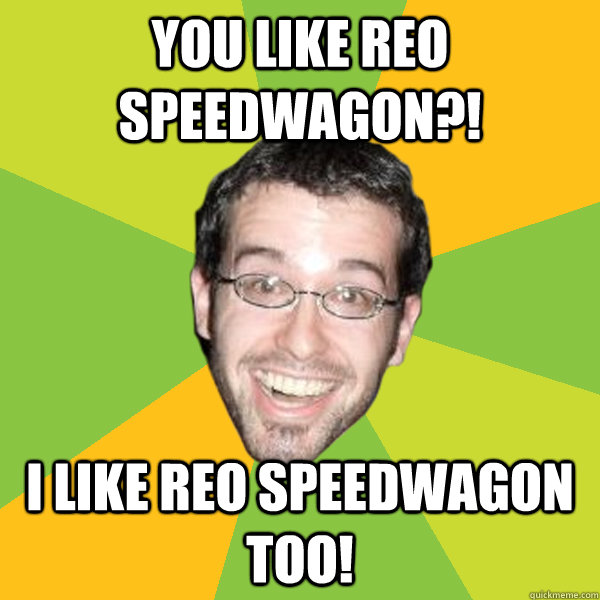 you like reo speedwagon?! I like reo speedwagon too! - you like reo speedwagon?! I like reo speedwagon too!  Overly Excited White Guy