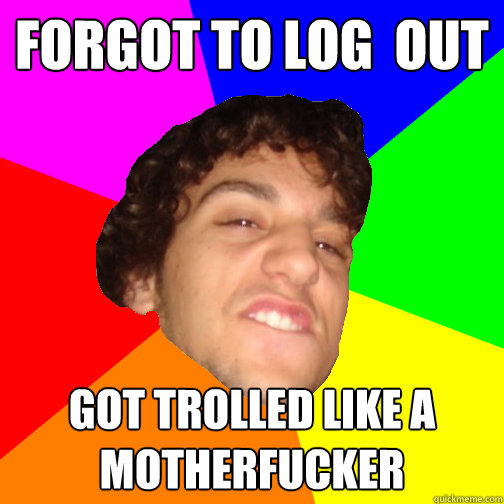 forgot to log  out got trolled like a motherfucker - forgot to log  out got trolled like a motherfucker  Guyv