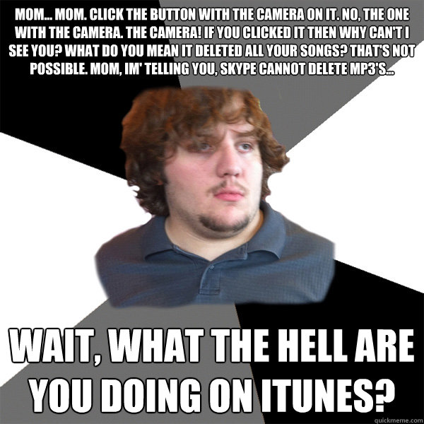 mom... mom. click the button with the camera on it. No, the one with the camera. The camera! if you clicked it then why can't I see you? what do you mean it deleted all your songs? That's not possible. mom, im' telling you, skype cannot delete mp3's... wa - mom... mom. click the button with the camera on it. No, the one with the camera. The camera! if you clicked it then why can't I see you? what do you mean it deleted all your songs? That's not possible. mom, im' telling you, skype cannot delete mp3's... wa  Family Tech Support Guy