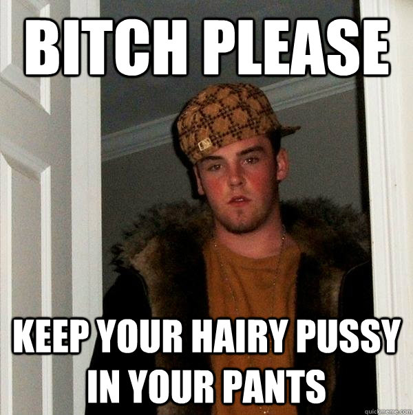 bitch please  keep your hairy pussy in your pants  Scumbag Steve