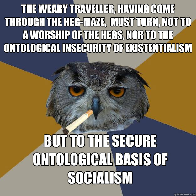 The weary traveller, having come through the Heg-maze,  must turn, not to a worship of the Hegs, nor to the ontological insecurity of existentialism but to the secure ontological basis of socialism - The weary traveller, having come through the Heg-maze,  must turn, not to a worship of the Hegs, nor to the ontological insecurity of existentialism but to the secure ontological basis of socialism  Art Student Owl