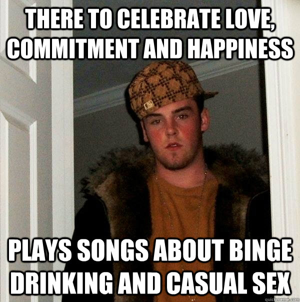 There to celebrate love, commitment and happiness Plays songs about binge drinking and casual sex  Scumbag Steve